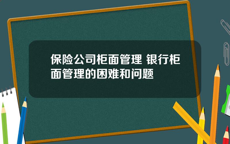 保险公司柜面管理 银行柜面管理的困难和问题